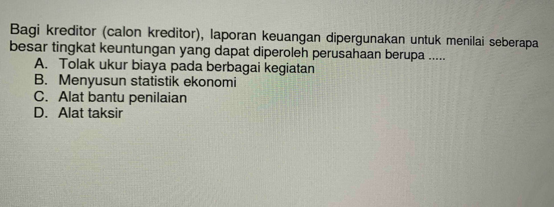 Bagi kreditor (calon kreditor), laporan keuangan dipergunakan untuk menilai seberapa
besar tingkat keuntungan yang dapat diperoleh perusahaan berupa .....
A. Tolak ukur biaya pada berbagai kegiatan
B. Menyusun statistik ekonomi
C. Alat bantu penilaian
D. Alat taksir