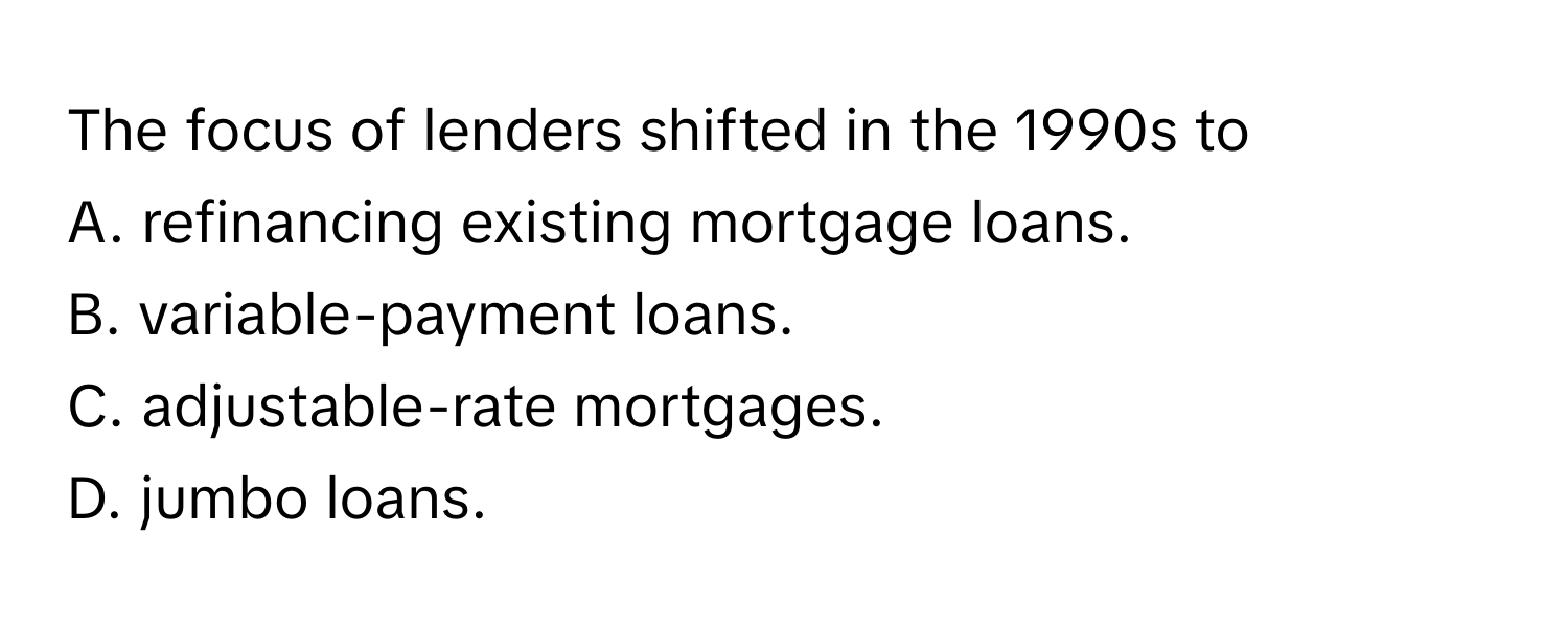 The focus of lenders shifted in the 1990s to 
A. refinancing existing mortgage loans. 
B. variable-payment loans. 
C. adjustable-rate mortgages. 
D. jumbo loans.