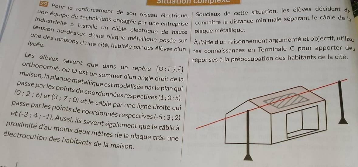 Situation complex 
29 Pour le renforcement de son réseau électrique, Soucieux de cette situation, les élèves décident de 
une équipe de techniciens engagée par une entreprise connaître la distance minimale séparant le câble de la 
industrielle a installé un câble électrique de haute plaque métallique. 
tension au-dessus d'une plaque métallique posée sur À l'aide d'un raisonnement argumenté et objectif, utilise 
une des maisons d'une cité, habitée par des élèves d'un tes connaissances en Terminale C pour apporter des 
lycée. 
réponses à la préoccupation des habitants de la cité. 
Les élèves savent que dans un repère (O;vector i,vector j,vector k)
orthonormé, où O est un sommet d'un angle droit de la 
maison, la plaque métallique est modélisée par le plan qui 
passe par les points de coordonnées respectives (1;0;5),
(0;2 ; 6) et ( (3;7;0) )) et le câble par une ligne droite qui 
passe par les points de coordonnés respectives (-5;3;2)
et (-3;4;-1) I. Aussi, ils savent également que le câble à 
proximité d'au moins deux mètres de la plaque crée une 
électrocution des habitants de la maison.