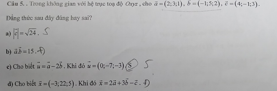 Trong không gian với hệ trục toạ độ Oxyz , cho vector a=(2;3;1), vector b=(-1;5;2), vector c=(4;-1;3). 
Đẳng thức sau đây đúng hay sai?
a) |vector c|=sqrt(24).
b) vector a.vector b=15
c) Cho biết vector u=vector a-2vector b. Khi đó vector u=(0;-7;-3)
d) Cho biết vector x=(-3;22;5). Khi đó vector x=2vector a+3vector b-vector c.