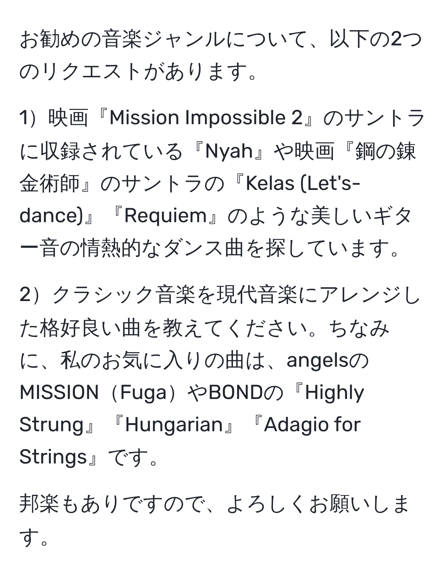 お勧めの音楽ジャンルについて、以下の2つのリクエストがあります。

1映画『Mission Impossible 2』のサントラに収録されている『Nyah』や映画『鋼の錬金術師』のサントラの『Kelas (Let's-dance)』『Requiem』のような美しいギター音の情熱的なダンス曲を探しています。

2クラシック音楽を現代音楽にアレンジした格好良い曲を教えてください。ちなみに、私のお気に入りの曲は、angelsのMISSIONFugaやBONDの『Highly Strung』『Hungarian』『Adagio for Strings』です。

邦楽もありですので、よろしくお願いします。