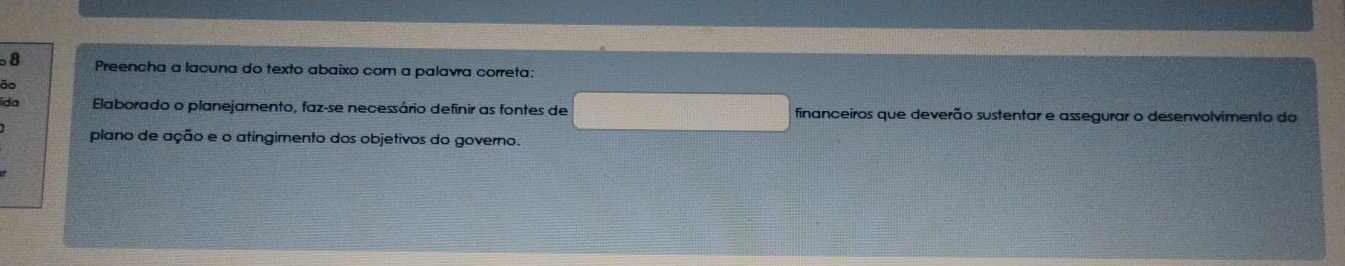 Preencha a lacuna do texto abaixo com a palavra correta: 
ão 
ida Elaborado o planejamento, faz-se necessário definir as fontes de financeiros que deverão sustentar e assegurar o desenvolvimento do 
plano de ação e o atingimento dos objetivos do governo.