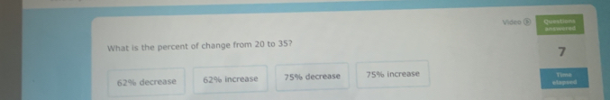 Video Questions
What is the percent of change from 20 to 35? anewered
7
62% decrease 62% increase 75% decrease 75% increase Tims
elapsed