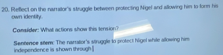 Reflect on the narrator's struggle between protecting Nigel and allowing him to form his 
own identity. 
Consider: What actions show this tension? 
Sentence stem: The narrator's struggle to protect Nigel while allowing him 
independence is shown through |