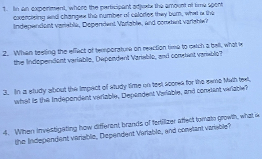 In an experiment, where the participant adjusts the amount of time spent 
exercising and changes the number of calories they burn, what is the 
Independent variable, Dependent Variable, and constant variable? 
2. When testing the effect of temperature on reaction time to catch a ball, what is 
the Independent variable, Dependent Variable, and constant variable? 
3. In a study about the impact of study time on test scores for the same Math test, 
what is the Independent variable, Dependent Variable, and constant variable? 
4. When investigating how different brands of fertilizer affect tomato growth, what is 
the Independent variable, Dependent Variable, and constant variable?