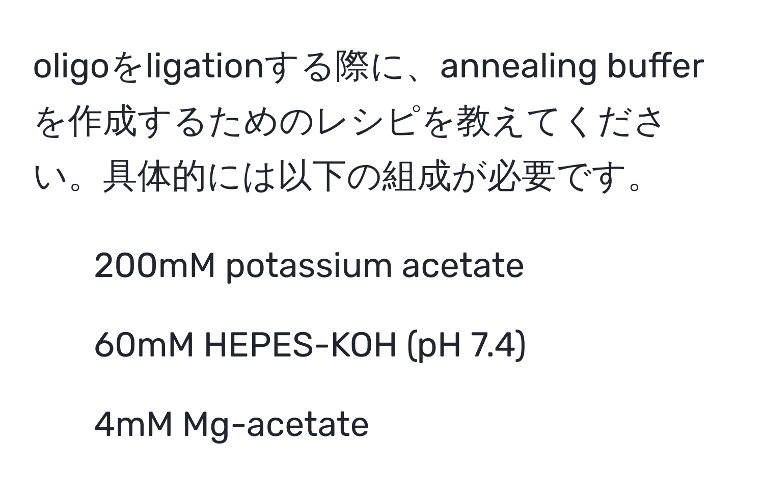 oligoをligationする際に、annealing bufferを作成するためのレシピを教えてください。具体的には以下の組成が必要です。  
- 200mM potassium acetate  
- 60mM HEPES-KOH (pH 7.4)  
- 4mM Mg-acetate