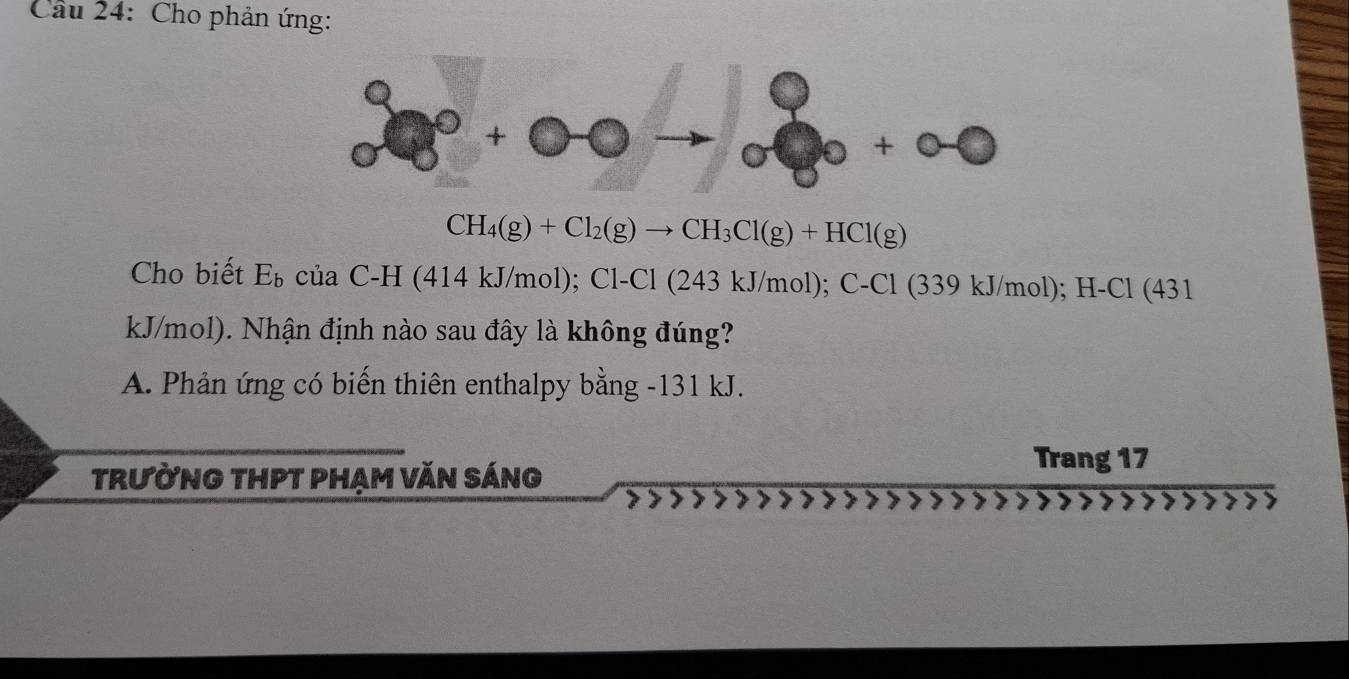 Cầu 24: Cho phản ứng:
CH_4(g)+Cl_2(g)to CH_3Cl(g)+HCl(g)
Cho biết E_b của C-H (414 kJ/mol); Cl-Cl (243 kJ/mol); C- Cl (339 kJ/mol); H-Cl (431
kJ/mol). Nhận định nào sau đây là không đúng?
A. Phản ứng có biến thiên enthalpy bằng - 131 kJ.
trường thpt phạm văn sáng
Trang 17