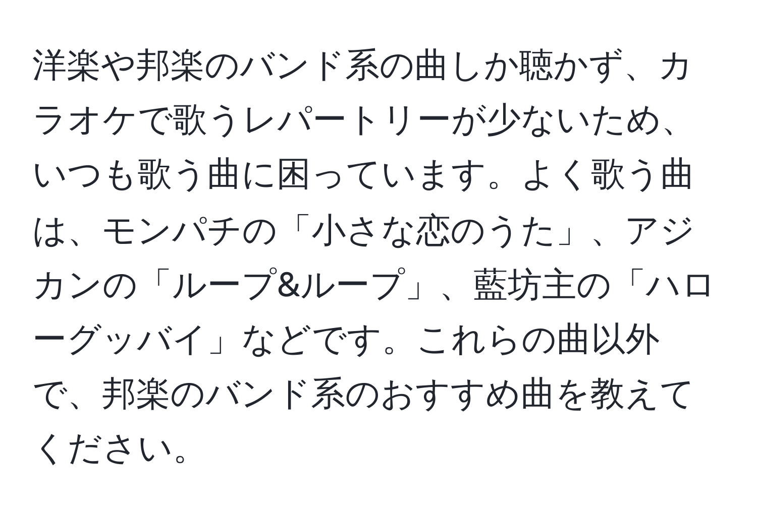 洋楽や邦楽のバンド系の曲しか聴かず、カラオケで歌うレパートリーが少ないため、いつも歌う曲に困っています。よく歌う曲は、モンパチの「小さな恋のうた」、アジカンの「ループ&ループ」、藍坊主の「ハローグッバイ」などです。これらの曲以外で、邦楽のバンド系のおすすめ曲を教えてください。