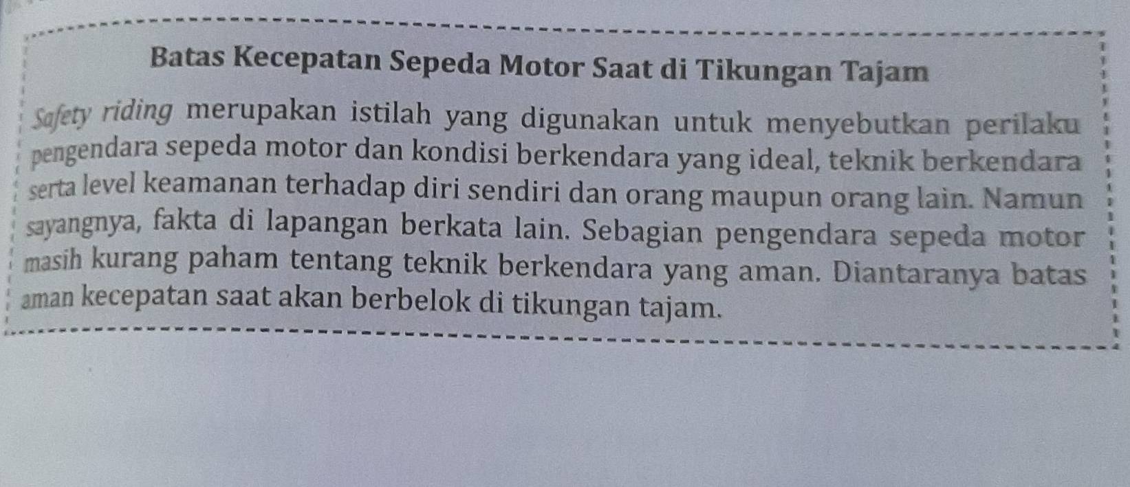 Batas Kecepatan Sepeda Motor Saat di Tikungan Tajam 
Safety riding merupakan istilah yang digunakan untuk menyebutkan perilaku 
pengendara sepeda motor dan kondisi berkendara yang ideal, teknik berkendara 
serta level keamanan terhadap diri sendiri dan orang maupun orang lain. Namun 
sayangnya, fakta di lapangan berkata lain. Sebagian pengendara sepeda motor 
masih kurang paham tentang teknik berkendara yang aman. Diantaranya batas 
aman kecepatan saat akan berbelok di tikungan tajam.