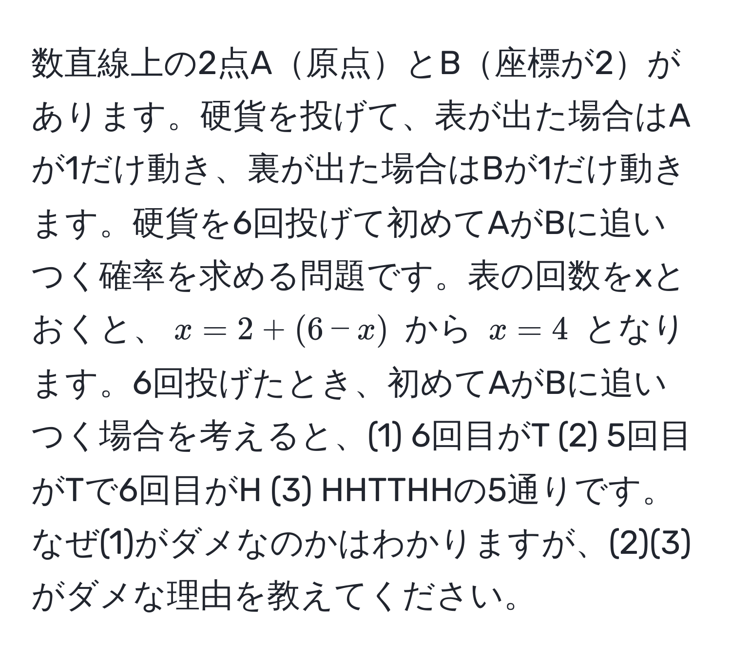 数直線上の2点A原点とB座標が2があります。硬貨を投げて、表が出た場合はAが1だけ動き、裏が出た場合はBが1だけ動きます。硬貨を6回投げて初めてAがBに追いつく確率を求める問題です。表の回数をxとおくと、$x = 2 + (6 - x)$ から $x = 4$ となります。6回投げたとき、初めてAがBに追いつく場合を考えると、(1) 6回目がT (2) 5回目がTで6回目がH (3) HHTTHHの5通りです。なぜ(1)がダメなのかはわかりますが、(2)(3)がダメな理由を教えてください。