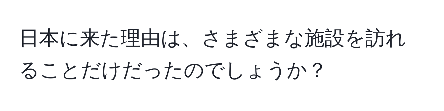 日本に来た理由は、さまざまな施設を訪れることだけだったのでしょうか？