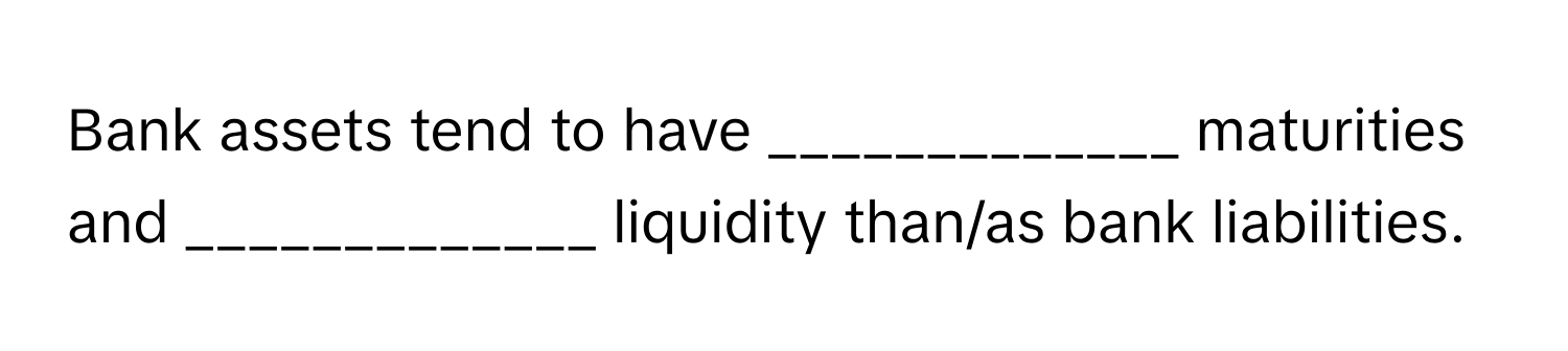 Bank assets tend to have _____________ maturities and _____________ liquidity than/as bank liabilities.