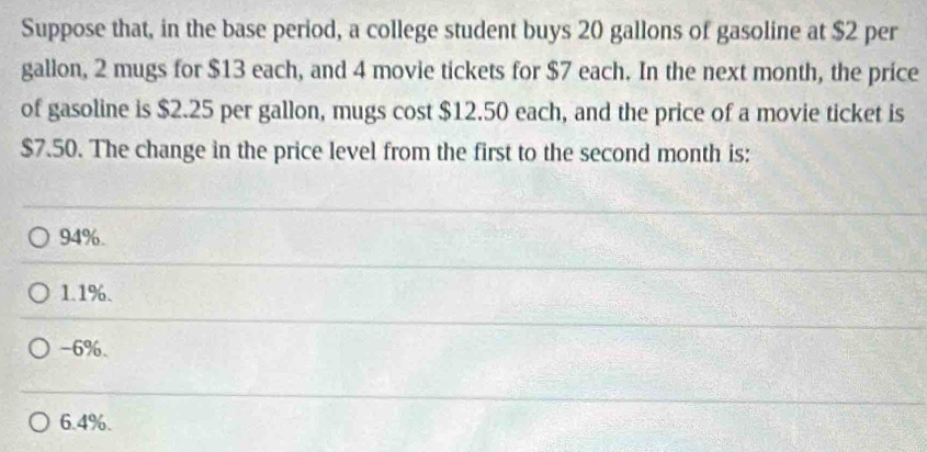 Suppose that, in the base period, a college student buys 20 gallons of gasoline at $2 per
gallon, 2 mugs for $13 each, and 4 movie tickets for $7 each. In the next month, the price
of gasoline is $2.25 per gallon, mugs cost $12.50 each, and the price of a movie ticket is
$7.50. The change in the price level from the first to the second month is:
94%.
1.1%.
-6%.
6.4%.