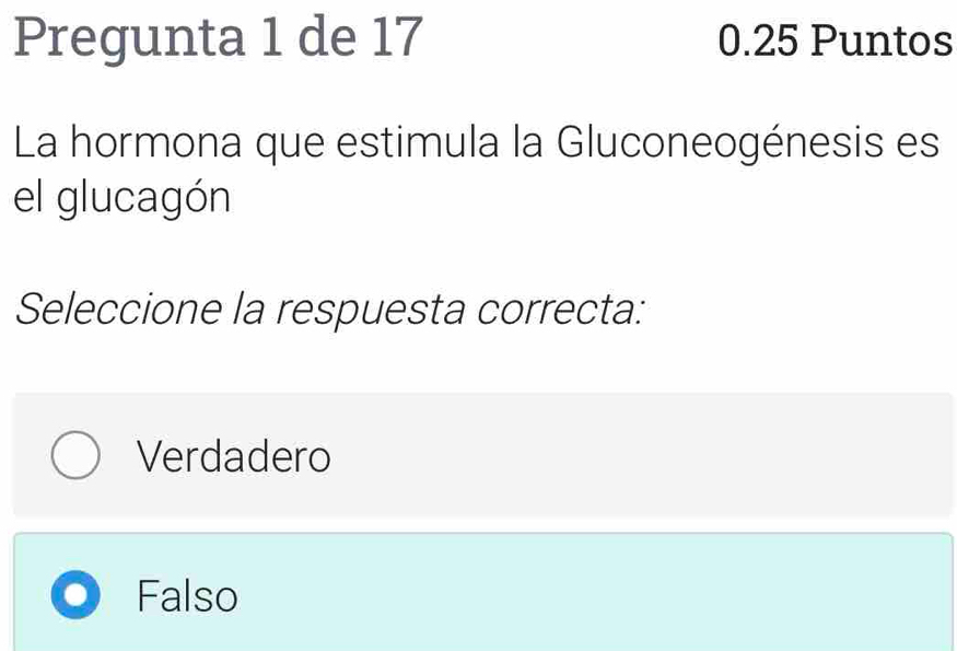 Pregunta 1 de 17 0.25 Puntos
La hormona que estimula la Gluconeogénesis es
el glucagón
Seleccione la respuesta correcta:
Verdadero
Falso