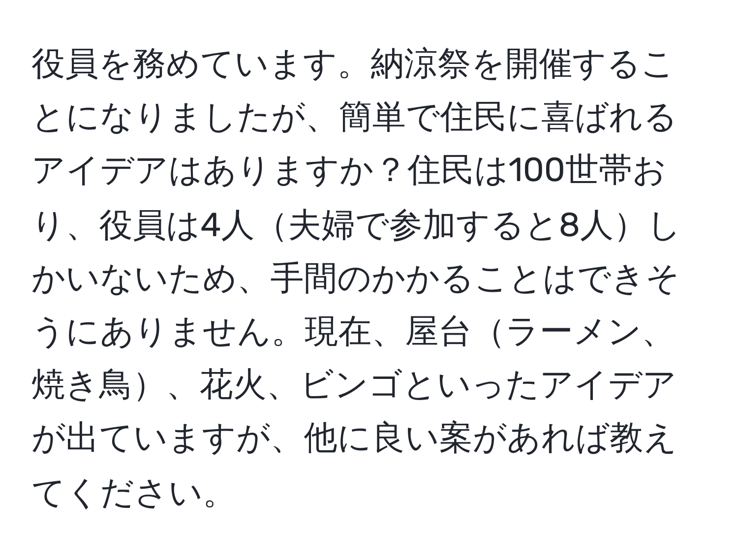 役員を務めています。納涼祭を開催することになりましたが、簡単で住民に喜ばれるアイデアはありますか？住民は100世帯おり、役員は4人夫婦で参加すると8人しかいないため、手間のかかることはできそうにありません。現在、屋台ラーメン、焼き鳥、花火、ビンゴといったアイデアが出ていますが、他に良い案があれば教えてください。