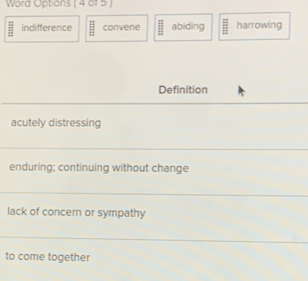 Word Options ( 4 of 5 )
indifference convene abiding harrowing
Definition
acutely distressing
enduring; continuing without change
lack of concern or sympathy
to come together