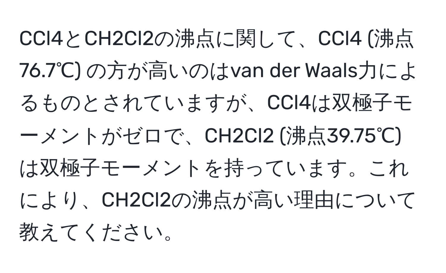 CCl4とCH2Cl2の沸点に関して、CCl4 (沸点76.7℃) の方が高いのはvan der Waals力によるものとされていますが、CCl4は双極子モーメントがゼロで、CH2Cl2 (沸点39.75℃) は双極子モーメントを持っています。これにより、CH2Cl2の沸点が高い理由について教えてください。