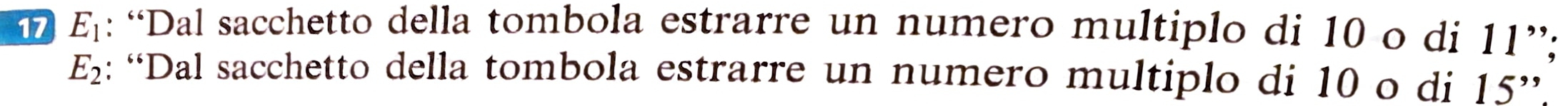 17 E_1 : “Dal sacchetto della tombola estrarre un numero multiplo di 10 o di 11 ”;
E_2 : “Dal sacchetto della tombola estrarre un numero multiplo di 10 o di 15''