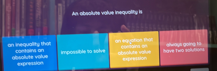 An absolute value inequality is
an inequality that an equation that
contains an contains an always going to
absolute value
absolute value impossible to solve have two solutions
expression expression