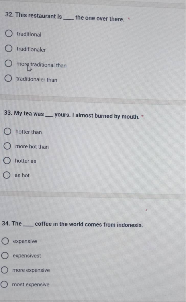 This restaurant is_ the one over there. *
traditional
traditionaler
more traditional than
traditionaler than
33. My tea was _yours. I almost burned by mouth. *
hotter than
more hot than
hotter as
as hot
34. The _coffee in the world comes from indonesia.
expensive
expensivest
more expensive
most expensive