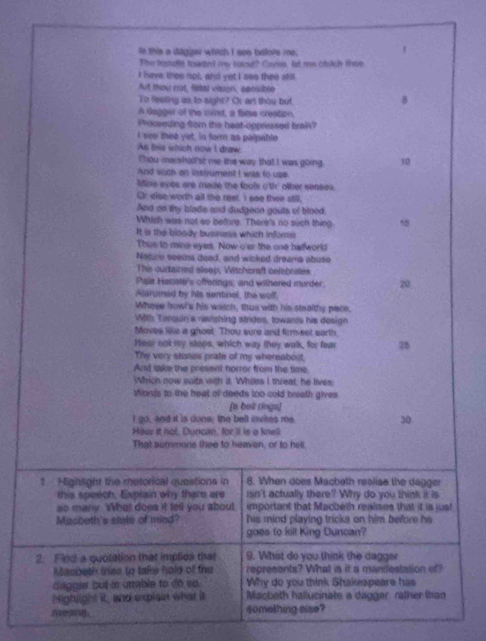 Ie this a daggar which I see before me.
The hundle towled my tound? Came, let ms clutch thee
I have thee not, and yot I see thee still.
At thou not, fidal vision, sensible
To feeling as to sight? Or art thou but B
A Gagger of the mind, a false creation,
Proceeding from the heat oppressed brain?
I see thee yet, in form as palpable
As this which now I draw.
Thou marshalfst me the way that I was going.
10
And such an instrument I was to use.
Mine eyes are made the fools o'th' other senses.
Or else worth all the reat. I see thee still,
And on thy blade and dudgeon gouts of blood,
Which was not so bethre. There's no such thing.
15
It is the bloody business which infors
Thus to mine eyes. Now o'er the one balfworld
Nature seems deed, and wicked dreams abuse
Thie ourtained sleep, Witchcraft celebrates
Pale Hecate's offerings; and withered murder,
20
Alarumed by his sentinal, the wolf,
Whese howl's his watch, thus with his stealthy pace,
With Tarquin's ravishing strides, towards his design
Moves like a ghoet. Thou sure and firm-eet earth.
Hear not my steps, which way they walk, for fear
25
The very stines prate of my whereabout,
And sake the present horror from the time,
Which now suits with it. Whiles I threat, he lives:
Words to the heat of deeds too cold breath gives
[a beil rings]
I go, and it is done; the bell invites me. 30
Heer it not. Duncan, for it is a knell
That summons thee to heaven, or to hell.
1  Highlight the metorical questions in 8. When does Macheth realise the dagger
this speech. Explain why there are isn't actually there? Why do you think it is
so many. What does it tell you about important that Macbeth realises that it is just
Macbeth's state of mind? his mind playing tricks on him before he 
goes to kill King Duncan?
2. Find a quotation that implies that 9. What do you think the dagger
Masbeth trss to take hold of the represents? What is it a mandestation of?
dagger but in utrable to do so. Why do you think Shakespeare has
Highlight it, and explee what it Macbeth hallucinate a dagger rather than
__ something else?