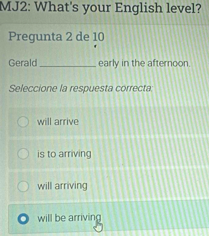 MJ2: What's your English level?
Pregunta 2 de 10
Gerald _early in the afternoon.
Seleccione la respuesta correcta:
will arrive
is to arriving
will arriving
will be arriving