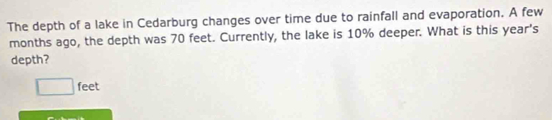 The depth of a lake in Cedarburg changes over time due to rainfall and evaporation. A few 
months ago, the depth was 70 feet. Currently, the lake is 10% deeper. What is this year 's 
depth?
□ feet