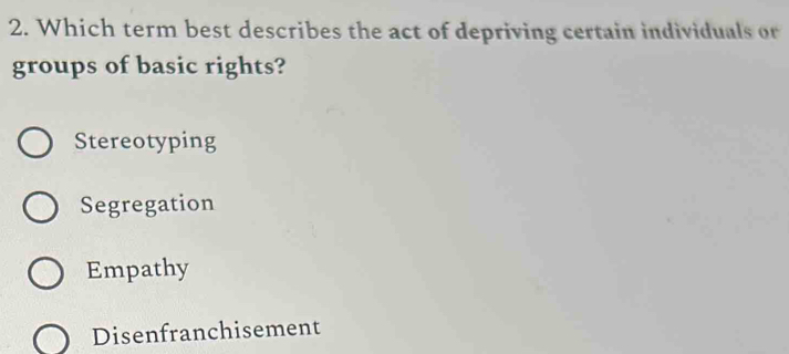 Which term best describes the act of depriving certain individuals or
groups of basic rights?
Stereotyping
Segregation
Empathy
Disenfranchisement