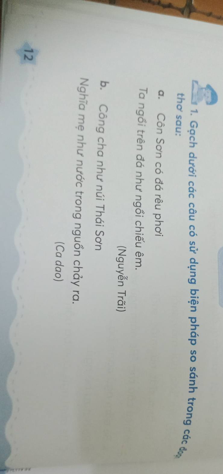 Gạch dưới các câu có sử dụng biện pháp so sánh trong các đơ 
thơ sau: 
a. Côn Sơn có đá rêu phơi 
Ta ngồi trên đá như ngồi chiếu êm. 
(Nguyễn Trãi) 
b. Công cha như núi Thái Sơn 
Nghĩa mẹ như nước trong nguồn chảy ra. 
(Ca dao) 
12