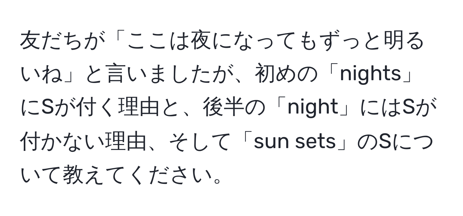 友だちが「ここは夜になってもずっと明るいね」と言いましたが、初めの「nights」にSが付く理由と、後半の「night」にはSが付かない理由、そして「sun sets」のSについて教えてください。