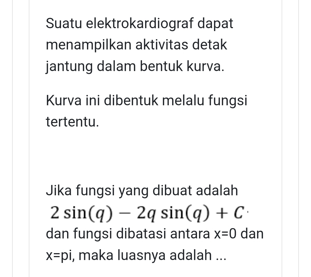 Suatu elektrokardiograf dapat 
menampilkan aktivitas detak 
jantung dalam bentuk kurva. 
Kurva ini dibentuk melalu fungsi 
tertentu. 
Jika fungsi yang dibuat adalah
2sin (q)-2qsin (q)+C
dan fungsi dibatasi antara x=0 dan
x=pi , maka luasnya adalah ...