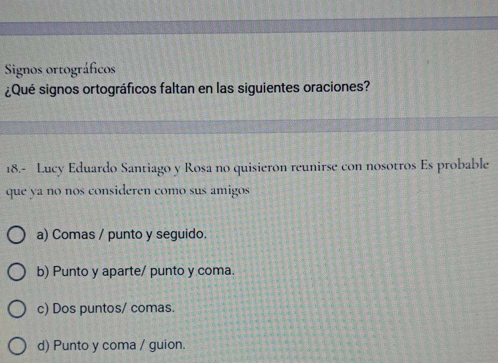 Signos ortográficos
¿Qué signos ortográficos faltan en las siguientes oraciones?
18.- Lucy Eduardo Santiago y Rosa no quisieron reunirse con nosotros Es probable
que ya no nos consideren comó sus amigos
a) Comas / punto y seguido.
b) Punto y aparte/ punto y coma.
c) Dos puntos/ comas.
d) Punto y coma / guion.