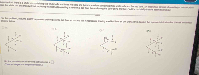 Suppose that there is a white um containing two white balls and three red balls and there is a red um containing three white balls and four red balls. An experiment consists of selecting at random a bai
from the white urn and then (without replacing the first ball) selecting at random a ball from the um having the color of the first ball. Find the probability that the second ball is red
answer below. For this problem, assume that W represents drawing a white ball from an um and that R represents drawing a red ball from an um. Draw a free diagram that represents this situation. Choose the corroct
A.
B.
C. D.
 3/4  w
 3/3 
 2/5  w  3/4 
 1/4 
 1/4  4/7 
“R
 2/3  w
 1/4  3/7 
 2/3 
 3/3  R  3/3 
 3/7 
 3/5  R
 4/7 
So, the probability of the second ball being red is □ .
(Type an integer or a simplified fraction.)