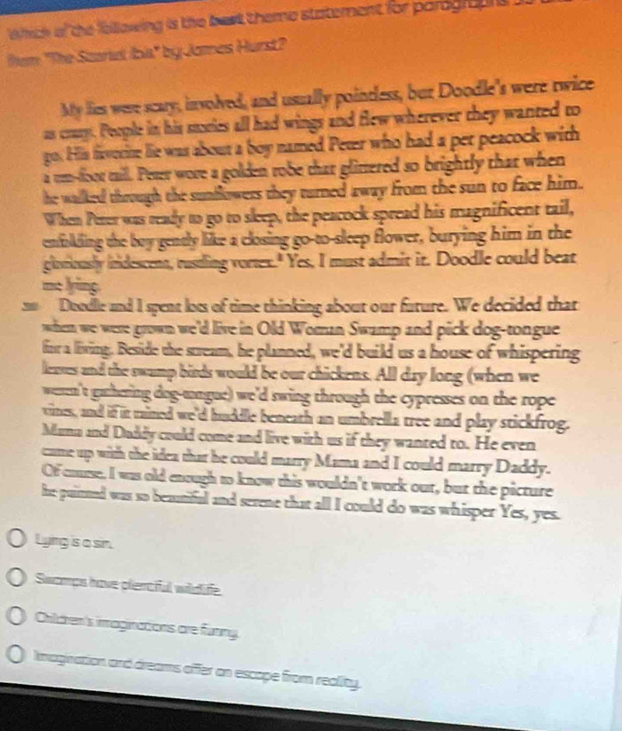 whch of the fellowing is the best theme statement for parogaune i 
em "The Sturet Ibia" by Jomes Hurst? 
My lies were scary, involved, and usually pointless, but Doodle's were twice 
as crury. People in his stories all had wings and flew wherever they wanted to 
go. His feverite lie was about a boy named Peter who had a per peacock with 
a rem--floor maill. Peter wore a golden robe that glirtered so brightly that when 
he walked through the sunflowers they turned away from the sun to face him. 
When Perer was ready to go to sleep, the peacock spread his magnificent tail, 
enfolding the boy gently like a closing go-to-sleep flower, burying him in the 
glotiously iridescent, rustling vortex." Yes, I must admit it. Doodle could beat 
ma lying. 
n0 Doodlle and I spent lots of time thinking about our fature. We decided that 
when we were grown we'd live in Old Woman Swamp and pick dog-tongue 
for a living. Beside the stream, he planned, we'd build us a house of whispering 
leases and the swamp birds would be our chickens. All day long (when we 
ween't gathering dog-tongue) we'd swing through the cypresses on the rope 
vines, and if it tained we'd huddle beneath an umbrella tree and play stickfrog. 
Mana and Duddy could come and live with us if they wanted to. He even 
care up with the idea that he could marry Mama and I could marry Daddy. 
Of cause, I was old enough to know this wouldn't work our, but the picture 
he puitted was so beautiful and serene that all I could do was whisper Yes, yes. 
Lying is a sin. 
Swomps have plercful widife 
Children's imaginations are funing. 
Imagination and dreams offer an escape from reality.