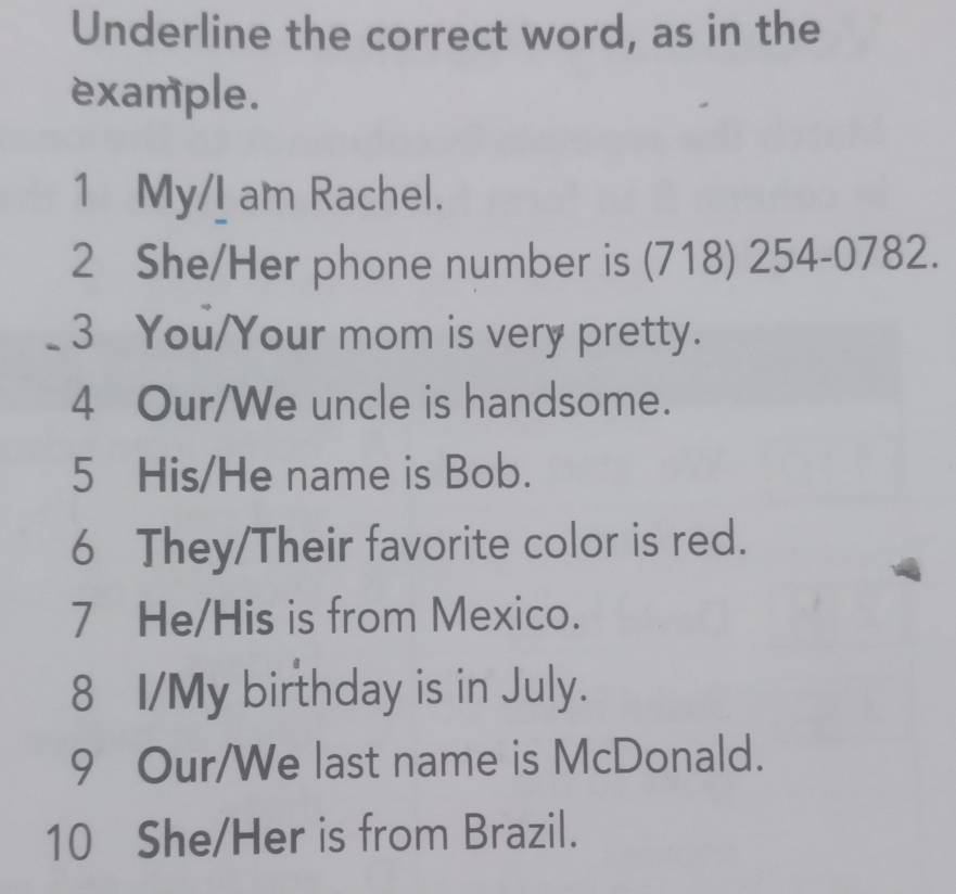 Underline the correct word, as in the 
example. 
1 My/I am Rachel. 
2 She/Her phone number is (718) 254-0782. 
_3 You/Your mom is very pretty. 
4 Our/We uncle is handsome. 
5 His/He name is Bob. 
6 They/Their favorite color is red. 
7 He/His is from Mexico. 
8 I/My birthday is in July. 
9 Our/We last name is McDonald. 
10 She/Her is from Brazil.