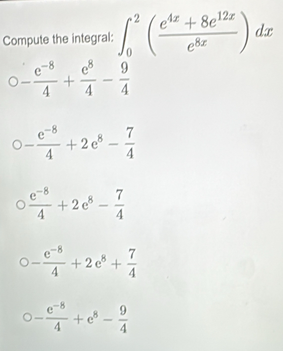 Compute the integral: ∈t _0^(2(frac e^4x)+8e^(12x)e^(8x))dx
- (e^(-8))/4 + e^8/4 - 9/4 
- (e^(-8))/4 +2e^8- 7/4 
 (e^(-8))/4 +2e^8- 7/4 
- (e^(-8))/4 +2e^8+ 7/4 
bigcirc - (e^(-8))/4 +e^8- 9/4 