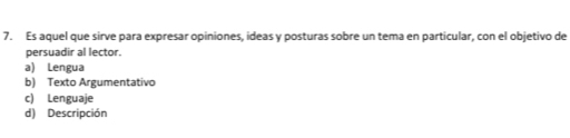 Es aquel que sirve para expresar opiniones, ideas y posturas sobre un tema en particular, con el objetivo de
persuadir al lector.
a) Lengua
b) Texto Argumentativo
c) Lenguaje
d) Descripción