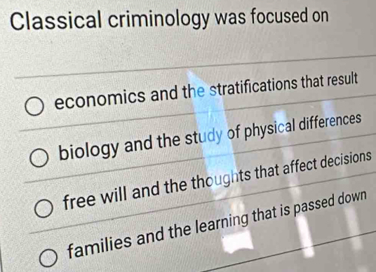 Classical criminology was focused on 
economics and the stratifications that result 
biology and the study of physical differences 
free will and the thoughts that affect decisions 
families and the learning that is passed down.