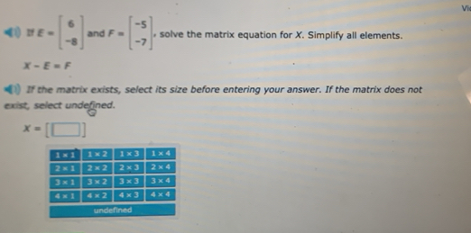 Vi
If E=beginbmatrix 6 -8endbmatrix and F=beginbmatrix -5 -7endbmatrix solve the matrix equation for X. Simplify all elements.
X-E=F
If the matrix exists, select its size before entering your answer. If the matrix does not
exist, select undefined.
x=[□ ]