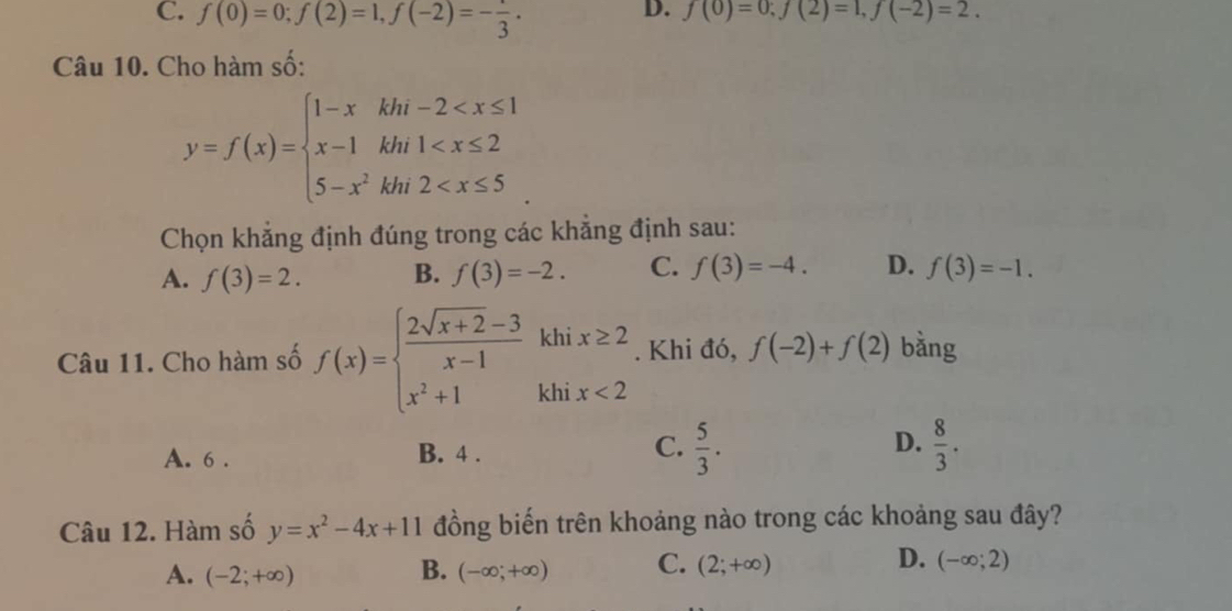 C. f(0)=0; f(2)=1, f(-2)=-frac 3.
D. f(0)=0;f(2)=1, f(-2)=2. 
Câu 10. Cho hàm số:
y=f(x)=beginarrayl 1-xkhi-2
Chọn khẳng định đúng trong các khẳng định sau:
A. f(3)=2. B. f(3)=-2. C. f(3)=-4. D. f(3)=-1. 
Câu 11. Cho hàm số f(x)=beginarrayl  (2sqrt(x+2)-3)/x-1 , x^2+1iendarray. khix≥ 2. Khi đó, f(-2)+f(2) bằng
A. 6. B. 4 . C.  5/3 . D.  8/3 . 
Câu 12. Hàm số y=x^2-4x+11 đồng biến trên khoảng nào trong các khoảng sau đây?
A. (-2;+∈fty ) B. (-∈fty ,+∈fty ) C. (2;+∈fty ) D. (-∈fty ;2)