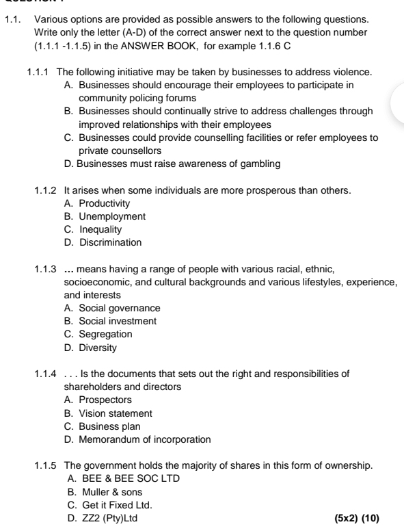 Various options are provided as possible answers to the following questions.
Write only the letter (A-D) of the correct answer next to the question number
(1.1.1-1.1.5) in the ANSWER BOOK, for example 1.1.6 C
1.1.1 The following initiative may be taken by businesses to address violence.
A. Businesses should encourage their employees to participate in
community policing forums
B. Businesses should continually strive to address challenges through
improved relationships with their employees
C. Businesses could provide counselling facilities or refer employees to
private counsellors
D. Businesses must raise awareness of gambling
1.1.2 It arises when some individuals are more prosperous than others.
A. Productivity
B. Unemployment
C. Inequality
D. Discrimination
1.1.3 ... means having a range of people with various racial, ethnic,
socioeconomic, and cultural backgrounds and various lifestyles, experience,
and interests
A. Social governance
B. Social investment
C. Segregation
D. Diversity
1.1.4 . . . Is the documents that sets out the right and responsibilities of
shareholders and directors
A. Prospectors
B. Vision statement
C. Business plan
D. Memorandum of incorporation
1.1.5 The government holds the majority of shares in this form of ownership.
A. BEE & BEE SOC LTD
B. Muller & sons
C. Get it Fixed Ltd.
D. ZZ2 (Pty)Ltd (5* 2)(10)