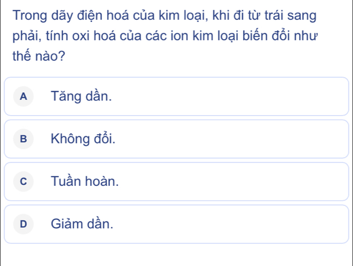 Trong dãy điện hoá của kim loại, khi đi từ trái sang
phải, tính oxi hoá của các ion kim loại biến đồi như
thế nào?
A Tăng dần.
B Không đổi.
cTuần hoàn.
D Giảm dần.