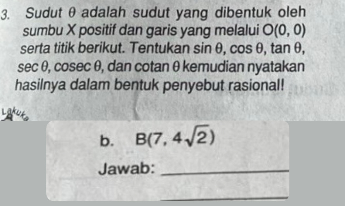 Sudut θ adalah sudut yang dibentuk oleh 
sumbu X positif dan garis yang melalui O(0,0)
serta titik berikut. Tentukan sin θ , cos θ , tan θ ,
sec θ, cosec θ, dan cotan θ kemudian nyatakan 
hasilnya dalam bentuk penyebut rasional! 
Lakut 
b. B(7,4sqrt(2))
Jawab:_ 
_