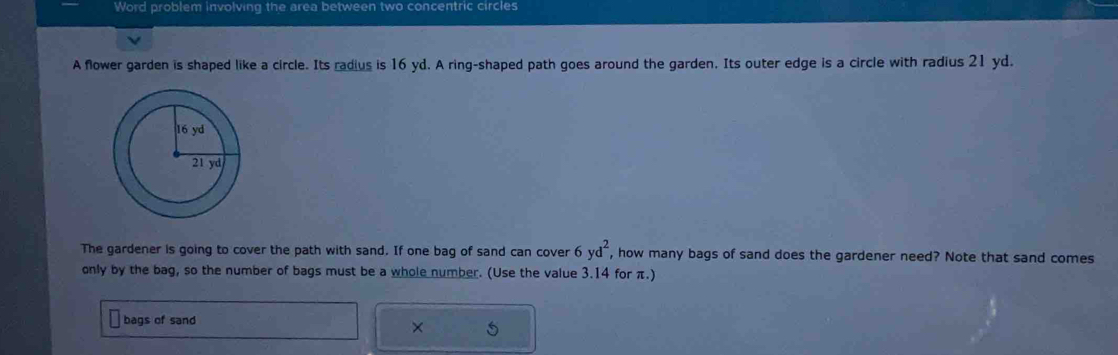 Word problem involving the area between two concentric circles 
A flower garden is shaped like a circle. Its radius is 16 yd. A ring-shaped path goes around the garden. Its outer edge is a circle with radius 21 yd. 
The gardener is going to cover the path with sand. If one bag of sand can cover 6yd^2 , how many bags of sand does the gardener need? Note that sand comes 
only by the bag, so the number of bags must be a whole number. (Use the value 3.14 for π.) 
bags of sand 
×