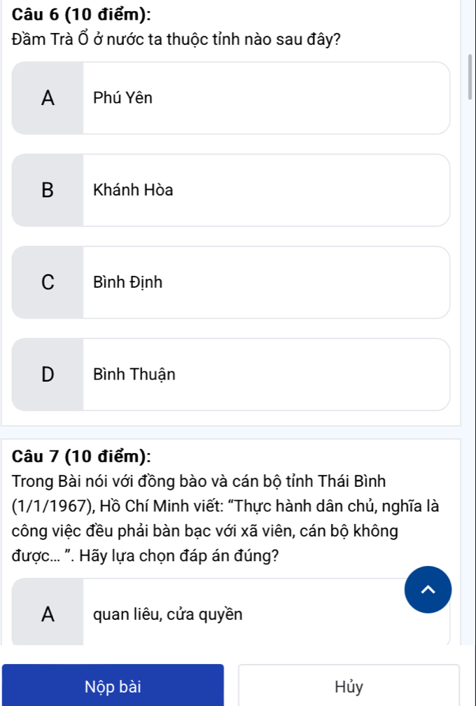 Đầm Trà Ổ ở nước ta thuộc tỉnh nào sau đây?
A Phú Yên
B Khánh Hòa
C Bình Định
D Bình Thuận
Câu 7 (10 điểm):
Trong Bài nói với đồng bào và cán bộ tỉnh Thái Bình
(1/1/1967), Hồ Chí Minh viết: "Thực hành dân chủ, nghĩa là
công việc đều phải bàn bạc với xã viên, cán bộ không
được... ". Hãy lựa chọn đáp án đúng?
A quan liêu, cửa quyền
Nộp bài Hủy