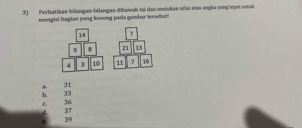 Perhatikan bilangan-bilangan dibawah ini dan tentukan nilai atau angka yang tepat untuk
mengisi bagian yang kosong pada gambar tersebut!
14
？
9 8 21 13
4 3 10 11 7 16
a. 31
b. 33
C. 36
d. 37
e. 39