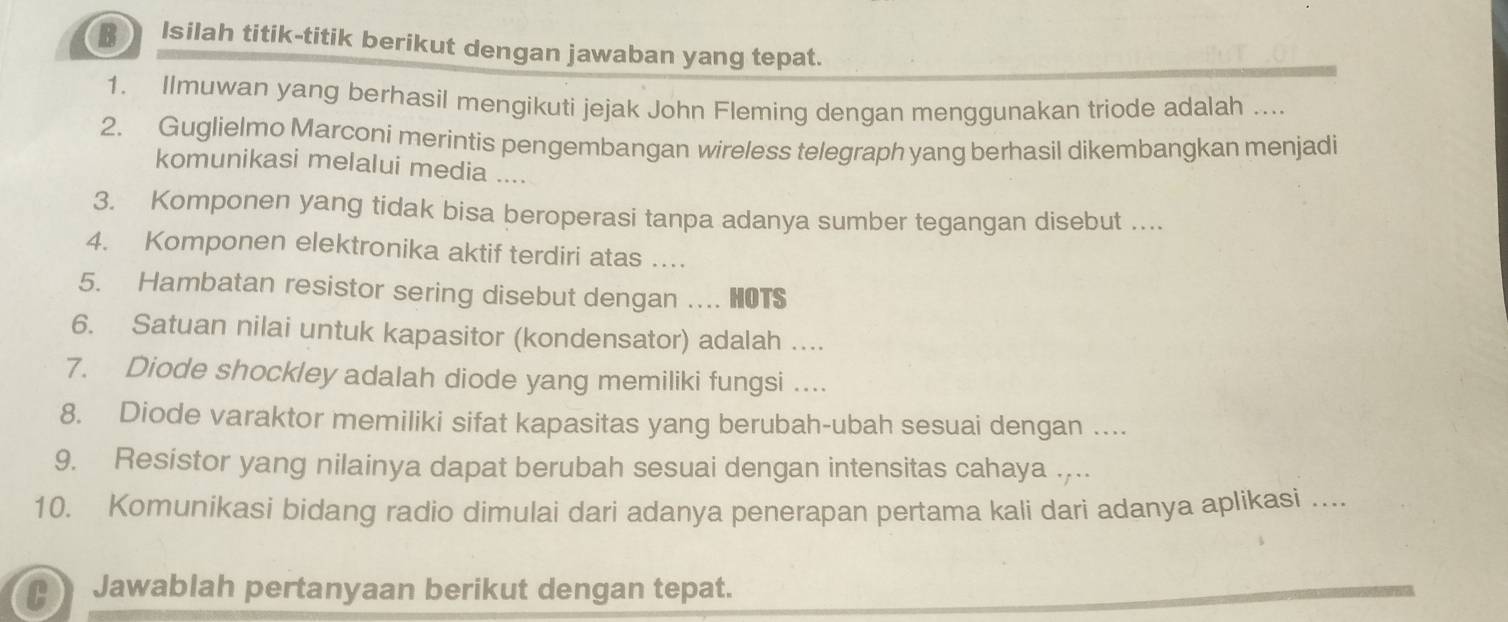 Isilah titik-titik berikut dengan jawaban yang tepat. 
1. Ilmuwan yang berhasil mengikuti jejak John Fleming dengan menggunakan triode adalah ... 
2. Guglielmo Marconi merintis pengembangan wireless telegraph yang berhasil dikembangkan menjadi 
komunikasi melalui media … 
3. Komponen yang tidak bisa beroperasi tanpa adanya sumber tegangan disebut .... 
4. Komponen elektronika aktif terdiri atas … 
5. Hambatan resistor sering disebut dengan ... HOTS 
6. Satuan nilai untuk kapasitor (kondensator) adalah .... 
7. Diode shockley adalah diode yang memiliki fungsi .... 
8. Diode varaktor memiliki sifat kapasitas yang berubah-ubah sesuai dengan …. 
9. Resistor yang nilainya dapat berubah sesuai dengan intensitas cahaya .. 
10. Komunikasi bidang radio dimulai dari adanya penerapan pertama kali dari adanya aplikasi .... 
Jawablah pertanyaan berikut dengan tepat.