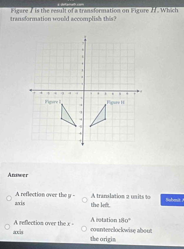 # deltamath.com
Figure I is the result of a transformation on Figure H . Which
transformation would accomplish this?
Answer
A reflection over the y - A translation 2 units to Submit 
axis the left.
A reflection over the x - A rotation 180°
axis
counterclockwise about
the origin