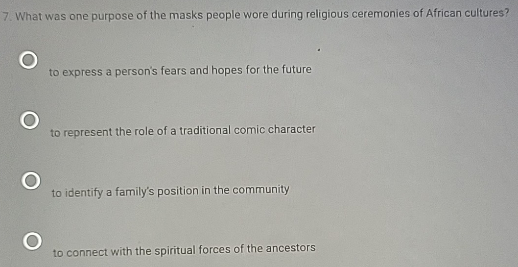 What was one purpose of the masks people wore during religious ceremonies of African cultures?
to express a person's fears and hopes for the future
to represent the role of a traditional comic character
to identify a family's position in the community
to connect with the spiritual forces of the ancestors