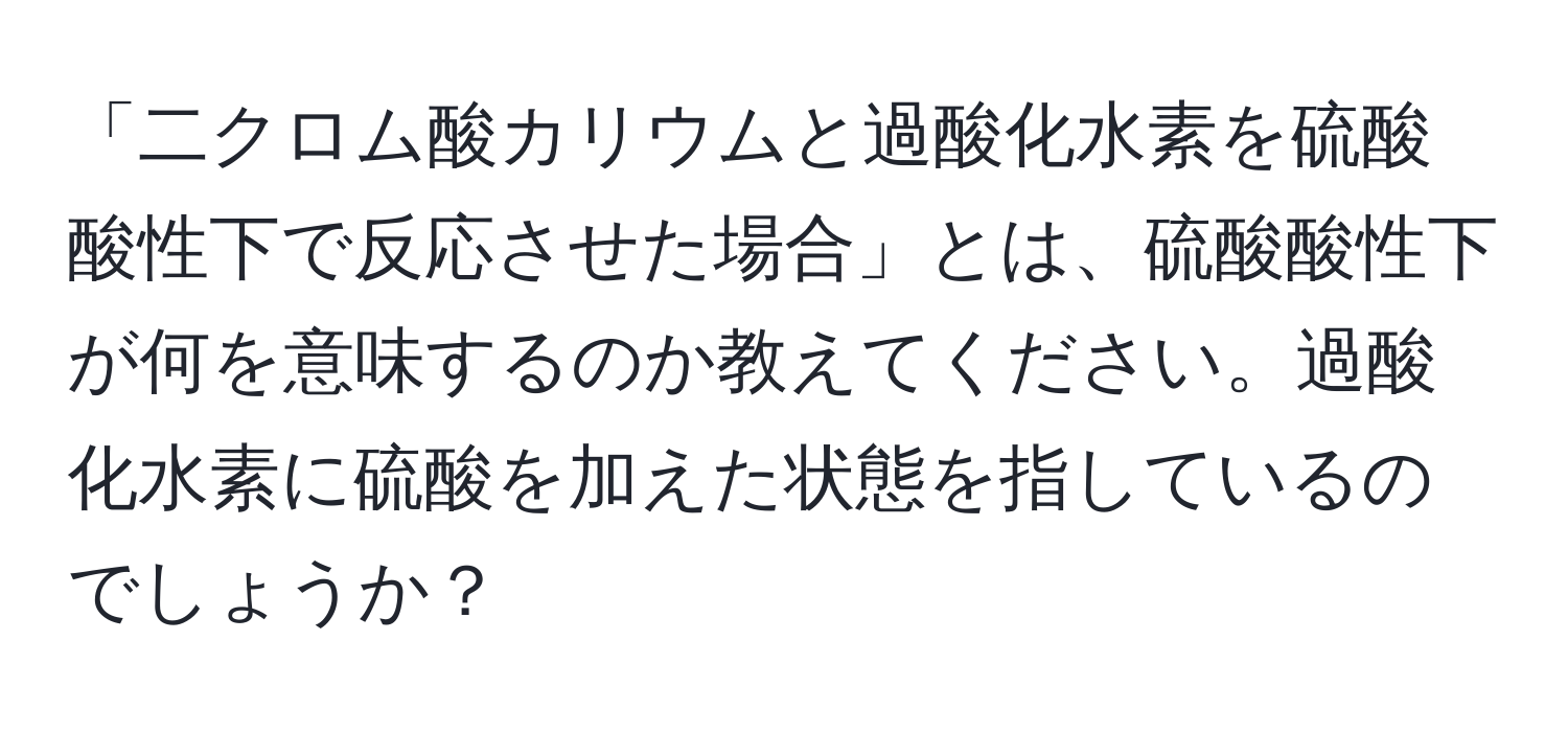 「二クロム酸カリウムと過酸化水素を硫酸酸性下で反応させた場合」とは、硫酸酸性下が何を意味するのか教えてください。過酸化水素に硫酸を加えた状態を指しているのでしょうか？